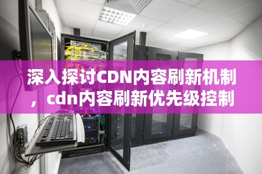 深入探讨CDN内容刷新机制，cdn内容刷新优先级控制