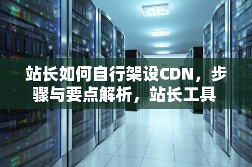 站长如何自行架设CDN，步骤与要点解析，站长工具 cdn