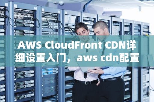 AWS CloudFront CDN详细设置入门，aws cdn配置