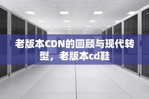 老版本CDN的回顾与现代转型，老版本cd鞋