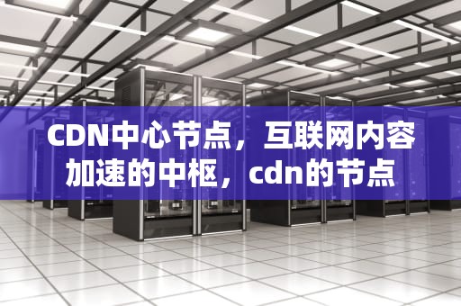 CDN中心节点，互联网内容加速的中枢，cdn的节点
