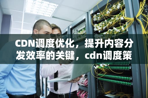 CDN调度优化，提升内容分发效率的关键，cdn调度策略