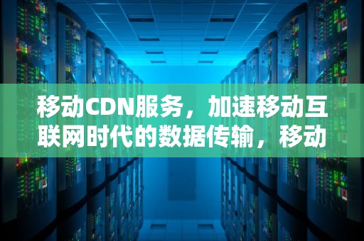 移动CDN服务，加速移动互联网时代的数据传输，移动 cdn