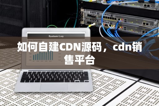如何自建CDN源码，cdn销售平台