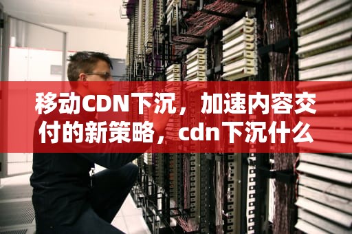 移动CDN下沉，加速内容交付的新策略，cdn下沉什么意思