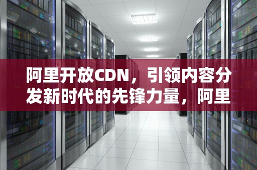 阿里开放CDN，引领内容分发新时代的先锋力量，阿里开放日 每年哪一天