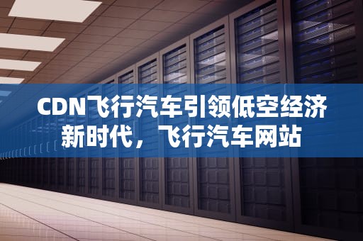 CDN飞行汽车引领低空经济新时代，飞行汽车网站