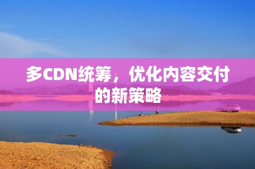 多CDN统筹，优化内容交付的新策略