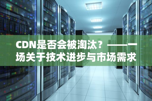 CDN是否会被淘汰？——一场关于技术进步与市场需求的深度探讨，cdn会被淘汰吗