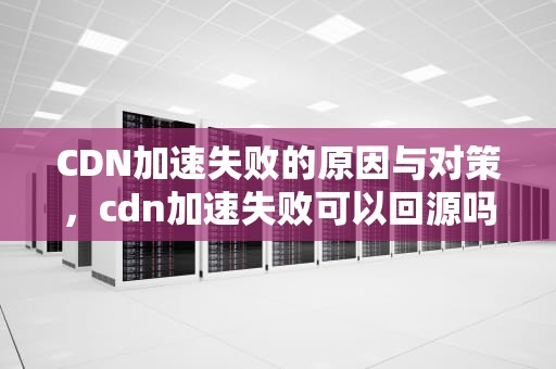 CDN加速失败的原因与对策，cdn加速失败可以回源吗