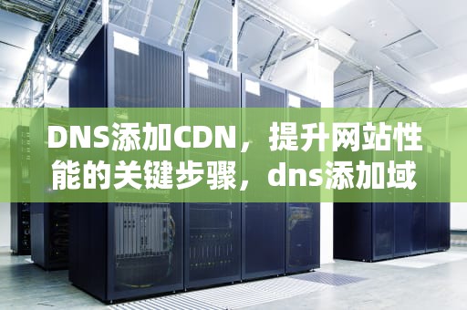 DNS添加CDN，提升网站性能的关键步骤，dns添加域名解析