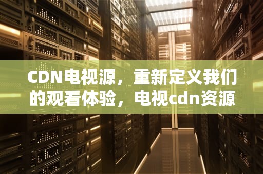 CDN电视源，重新定义我们的观看体验，电视cdn资源访问出现问题