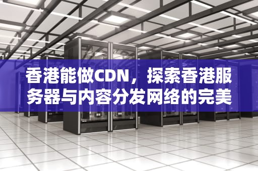 香港能做CDN，探索香港服务器与内容分发网络的完美结合，香港能做三代试管选择性别