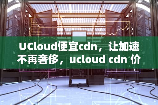 UCloud便宜cdn，让加速不再奢侈，ucloud cdn 价格