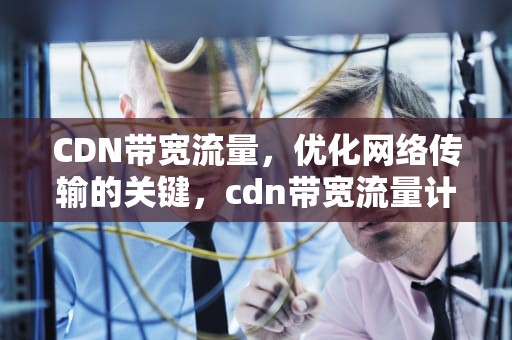CDN带宽流量，优化网络传输的关键，cdn带宽流量计费是