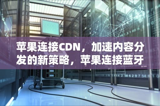 苹果连接CDN，加速内容分发的新策略，苹果连接蓝牙耳机方法