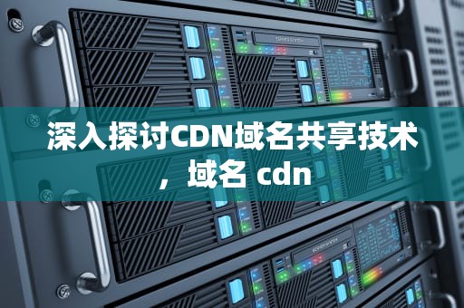 深入探讨CDN域名共享技术，域名 cdn