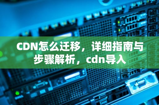 CDN怎么迁移，详细指南与步骤解析，cdn导入