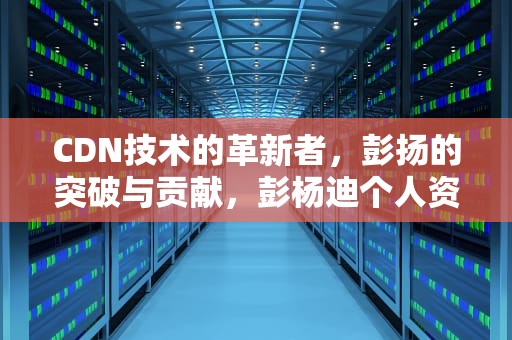 CDN技术的革新者，彭扬的突破与贡献，彭杨迪个人资料