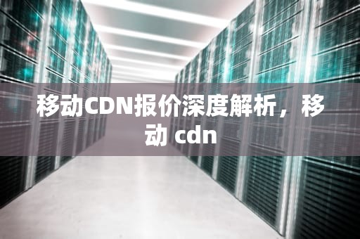 移动CDN报价深度解析，移动 cdn