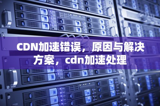 CDN加速错误，原因与解决方案，cdn加速处理