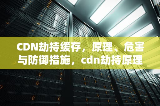 CDN劫持缓存，原理、危害与防御措施，cdn劫持原理