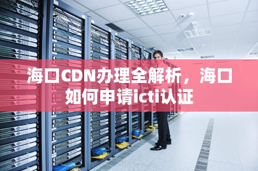 海口CDN办理全解析，海口如何申请icti认证