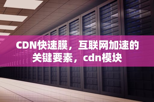 CDN快速膜，互联网加速的关键要素，cdn模块