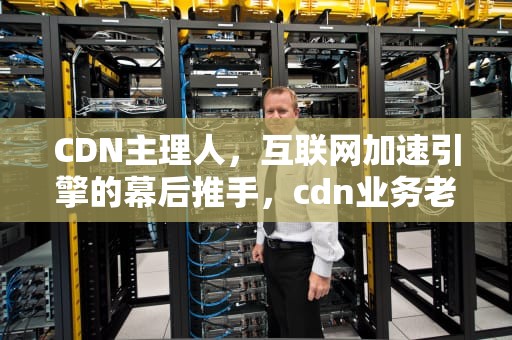 CDN主理人，互联网加速引擎的幕后推手，cdn业务老大