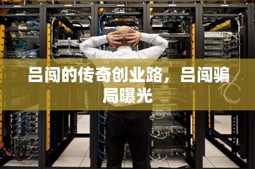 吕闯的传奇创业路，吕闯骗局曝光