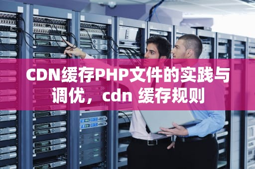 CDN缓存PHP文件的实践与调优，cdn 缓存规则