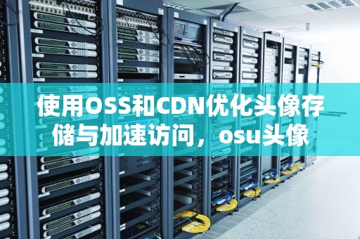 使用OSS和CDN优化头像存储与加速访问，osu头像