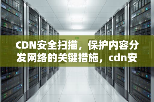 CDN安全扫描，保护内容分发网络的关键措施，cdn安全检测