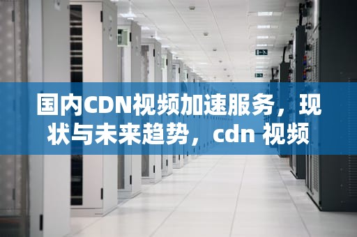 国内CDN视频加速服务，现状与未来趋势，cdn 视频