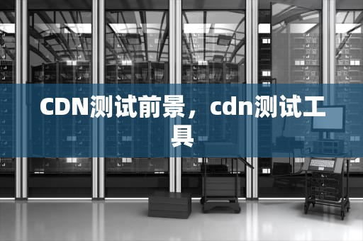 CDN测试前景，cdn测试工具