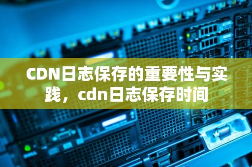 CDN日志保存的重要性与实践，cdn日志保存时间