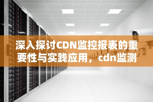 深入探讨CDN监控报表的重要性与实践应用，cdn监测