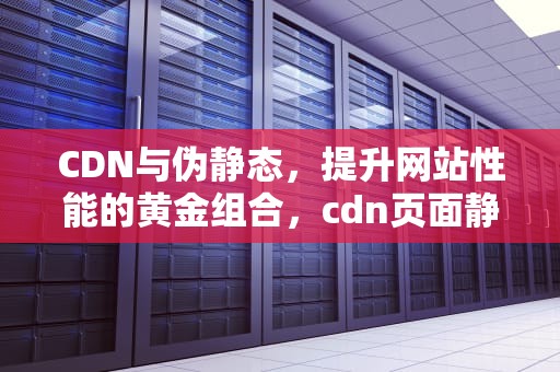 CDN与伪静态，提升网站性能的黄金组合，cdn页面静态化