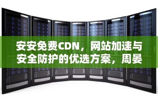 安安免费CDN，网站加速与安全防护的优选方案，周晏宸苏安安免费