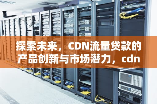探索未来，CDN流量贷款的产品创新与市场潜力，cdn流量包