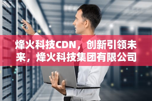 烽火科技CDN，创新引领未来，烽火科技集团有限公司
