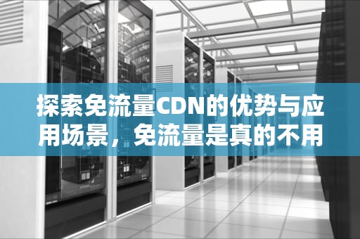探索免流量CDN的优势与应用场景，免流量是真的不用流量吗