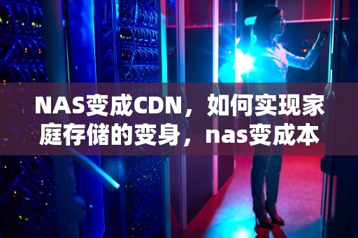 NAS变成CDN，如何实现家庭存储的变身，nas变成本地磁盘