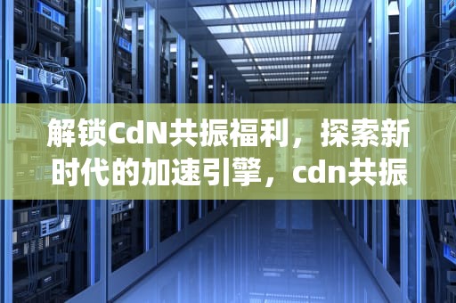 解锁CdN共振福利，探索新时代的加速引擎，cdn共振app下载