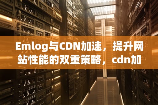 Emlog与CDN加速，提升网站性能的双重策略，cdn加速动态