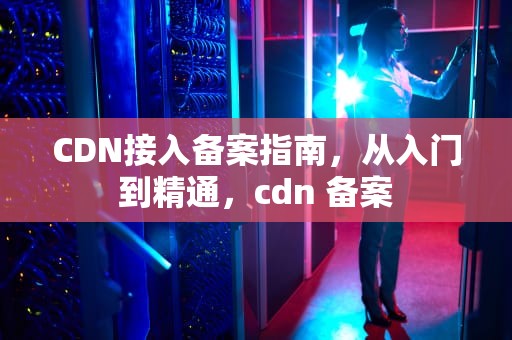 CDN接入备案指南，从入门到精通，cdn 备案