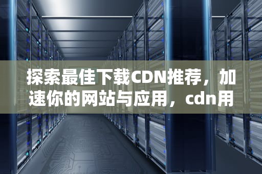 探索最佳下载CDN推荐，加速你的网站与应用，cdn用什么下载