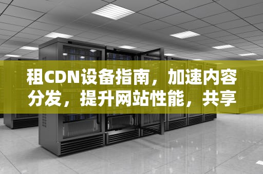 租CDN设备指南，加速内容分发，提升网站性能，共享cdn机器价格
