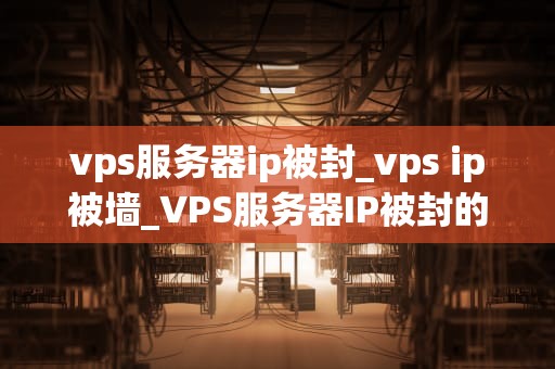 vps服务器ip被封_vps ip被墙_VPS服务器IP被封的原因与解决方案