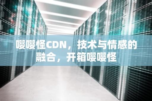 嘤嘤怪CDN，技术与情感的融合，开箱嘤嘤怪